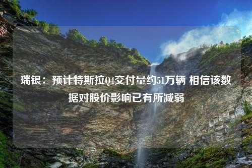 瑞银：预计特斯拉Q4交付量约51万辆 相信该数据对股价影响已有所减弱