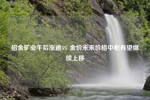 招金矿业午后涨逾5% 金价未来价格中枢有望继续上移