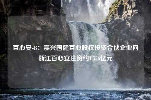 百心安-B：嘉兴国健百心股权投资合伙企业向浙江百心安注资约1.556亿元