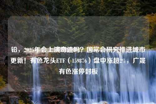 铅，2025年会上演奇迹吗？国常会研究推进城市更新！有色龙头ETF（159876）盘中涨超2%，广晟有色涨停封板