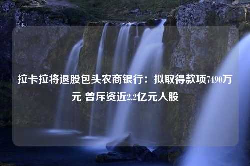 拉卡拉将退股包头农商银行：拟取得款项7490万元 曾斥资近2.2亿元入股