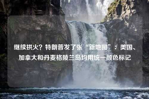 继续拱火？特朗普发了张“新地图”：美国、加拿大和丹麦格陵兰岛均用统一颜色标记