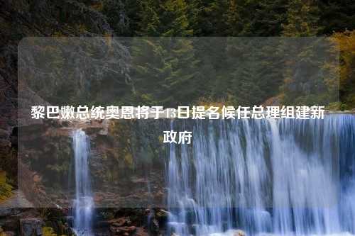 黎巴嫩总统奥恩将于13日提名候任总理组建新政府